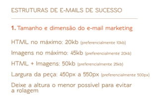ESTRUTURAS DE E-MAILS DE SUCESSO

1. Tamanho e dimensão do e-mail marketing

HTML no máximo: 20kb    (preferencialmente 10kb)

Imagens no máximo: 45kb    (preferencialmente 20kb)

HTML + Imagens: 50kb   (preferencialmente 25kb)

Largura da peça: 450px a 550px     (preferencialmente 500px)

Deixe a altura o menor possível para evitar
a rolagem
 