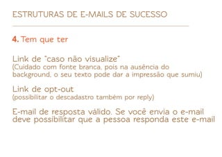 ESTRUTURAS DE E-MAILS DE SUCESSO

4. Tem que ter

Link de "caso não visualize"
(Cuidado com fonte branca, pois na ausência do
background, o seu texto pode dar a impressão que sumiu)

Link de opt-out
(possibilitar o descadastro também por reply)

E-mail de resposta válido. Se você envia o e-mail
deve possibilitar que a pessoa responda este e-mail
 