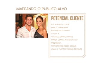 MAPEANDO O PÚBLICO-ALVO

               potencial cliente
               ELE 30 ANOS – ELA 28
               AMBOS TRABALHAM
               NÃO POSSUEM FILHOS
               CLASSE B
               POSSUEM VÁRIOS AMIGOS
               AMBOS USAM A INTERNET COM
               FREQÜÊNCIA
               PARTICIPAM DE REDES SOCIAIS
               USAM O TWITTER FREQÜENTEMENTE
 