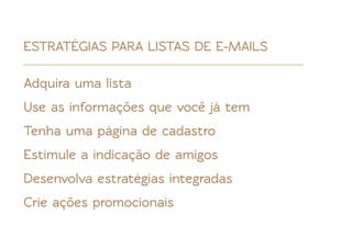 ESTRATÉGIAS PARA LISTAS DE E-MAILS

Adquira uma lista
Use as informações que você já tem
Tenha uma página de cadastro
Estimule a indicação de amigos
Desenvolva estratégias integradas
Crie ações promocionais
 