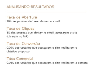 ANALISANDO RESULTADOS

Taxa de Abertura
21% das pessoas da base abriram o email

Taxa de Cliques
8% das pessoas que abriram o email, acessaram o site
(clicaram no link)

Taxa de Conversão
0,09% dos usuários que acessaram o site, realizaram o
objetivo proposto

Taxa Comercial
0,03% dos usuários que acessaram o site, realizaram a compra
 