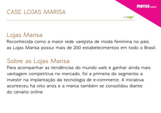 CASE LOJAS MARISA


Lojas Marisa
Reconhecida como a maior rede varejista de moda feminina no país,
as Lojas Marisa possui mais de 200 estabelecimentos em todo o Brasil.


Sobre as Lojas Marisa
Para acompanhar as tendências do mundo web e ganhar ainda mais
vantagem competitiva no mercado, foi a primeira do segmento a
investir na implantação da tecnologia de e-commerce. A iniciativa
aconteceu há oito anos e a marca também se consolidou diante
do cenário online.
 