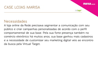 CASE LOJAS MARISA


Necessidades
A loja online da Rede precisava segmentar a comunicação com seu
público e criar campanhas personalizadas de acordo com o perﬁl
comportamental de sua base. Pela sua forte presença também no
comércio eletrônico há muitos anos, sua base ganhou mais cadastros
e a necessidade de customizar seu marketing digital veio ao encontro
da busca pela Virtual Target.
 