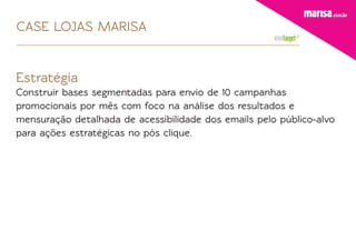 CASE LOJAS MARISA


Estratégia
Construir bases segmentadas para envio de 10 campanhas
promocionais por mês com foco na análise dos resultados e
mensuração detalhada de acessibilidade dos emails pelo público-alvo
para ações estratégicas no pós clique.
 