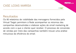 CASE LOJAS MARISA


Resultados
Os 80 relatórios de visibilidade das mensagens fornecidos pela
Virtual Target permitem à Rede acompanhar os retornos das
campanhas desenvolvidas e elaborar ações de email marketing de
acordo com o que o cliente quer receber. O processo de conversão
de vendas por meio das campanhas também trouxe uma análise
minuciosa da eﬁciência do email.
 