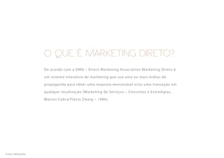 O QUE É MARKETING DIRETO?
                   De acordo com a DMA – Direct Marketing Association Marketing Direto é

                   um sistema interativo de marketing que usa uma ou mais mídias de

                   propaganda para obter uma resposta mensurável e/ou uma transação em

                   qualquer localização (Marketing de Ser viços – Conceitos e Estratégias,

                   Marcos Cobra/Flávio Zwarg – 1986).




Fonte: Wikipédia
 