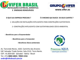 www.vifer.es Av. Tancredo Neves, 1632. Caminho das Arvores Edf. Salvador Trade Center, Sala 2112. Torre Norte. CEP.: 41.820-020  Salvador - Bahia - Brasil Tel.: (71)  8802-6842  /  9969-1316 [email_address] INSTALAÇÕES ELÉTRICAS, DOMÓTICA  E  ENERGIAS RENOVÁVEIS  O QUE SUA EMPRESA PROCURA ?  É O MESMO QUE BUSCA  OS SEUS CLIENTES ? 1- SOLUÇÕES EM INSTALAÇÕES INTELIGENTES PARA CONSTRUÇÕES SUSTENTÁVEIS 2- CONSTRUÇÕES INTELIGENTES COM SUSTENTABILIDADE SÓCIO-AMBIENTAL - Benefícios para o Empreendedor - Benefícios para o Comprador - Benefícios Sócio-ambientais 