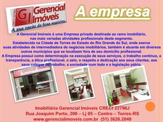 A empresaA Gerencial Imóveis é uma Empresa privada destinada ao ramo imobiliário, nas mais variadas atividades profissionais deste segmento.Estabelecida na Cidade de Torres do Estado do Rio Grande do Sul, onde exerce suas atividades de intermediadora de negócios imobiliários, também é atuante em diversos outros municípios que se localizam fora de seu domicílio profissional.A Empresa possui como determinação na execução de seus serviços, o trabalho contínuo, a transparência, a ética profissional, o zelo, o respeito e dedicação aos seus clientes, aos seus colegas de trabalho, a sociedade num todo e a legislação pátria.Imobiliária Gerencial Imóveis CRECI 22796JRua Joaquim Porto, 200 – Lj 05 – Centro – Torres-RSwww.gerencialimoveis.com.br  (51) 3626.2040