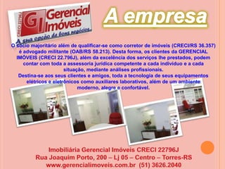 A empresaO sócio majoritário além de qualificar-se como corretor de imóveis (CRECI/RS 36.357) é advogado militante (OAB/RS 58.213). Desta forma, os clientes da GERENCIAL IMÓVEIS (CRECI 22.796J), além da excelência dos serviços lhe prestados, podem contar com toda a assessoria jurídica competente a cada indivíduo e a cada situação, mediante análises profissionais.Destina-se aos seus clientes e amigos, toda a tecnologia de seus equipamentos elétricos e eletrônicos como auxiliares laborativos, além de um ambiente moderno, alegre e confortável.Imobiliária Gerencial Imóveis CRECI 22796JRua Joaquim Porto, 200 – Lj 05 – Centro – Torres-RSwww.gerencialimoveis.com.br  (51) 3626.2040