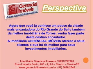 PerspectivaAgora que você já conhece um pouco da cidade mais encantadora do Rio Grande do Sul e também da melhor imobiliária de Torres, venha fazer parte deste destino encantador.A imobiliária GERENCIAL IMÓVEIS oferece a seus clientes o que há de melhor para seus investimentos imobiliários. Imobiliária Gerencial Imóveis CRECI 22796JRua Joaquim Porto, 200 – Lj 05 – Centro – Torres-RSwww.gerencialimoveis.com.br  (51) 3626.2040
