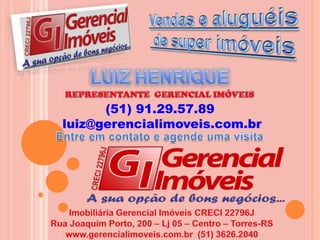 Vendas e aluguéis de super imóveisLUIZ HENRIQUEREPRESENTANTE  GERENCIAL IMÓVEIS(51) 91.29.57.89 luiz@gerencialimoveis.com.brEntre em contato e agende uma visita Imobiliária Gerencial Imóveis CRECI 22796JRua Joaquim Porto, 200 – Lj 05 – Centro – Torres-RSwww.gerencialimoveis.com.br  (51) 3626.2040