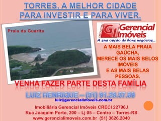 TORRES, A MELHOR CIDADE PARA INVESTIR E PARA VIVER.Praia da GuaritaA mais bela praia Gaúcha,merece os mais belos imóveise as mais belas pessoas. VENHA FAZER PARTE DESTA FAMÍLIALUIZ HENRIQUE – (51) 91.29.57.89 luiz@gerencialimoveis.com.brImobiliária Gerencial Imóveis CRECI 22796JRua Joaquim Porto, 200 – Lj 05 – Centro – Torres-RSwww.gerencialimoveis.com.br  (51) 3626.2040