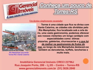 Conheça um pouco deTorres-RSUm destino simplesmente encantador.      Torres é uma cidade que fica na divisa com Santa Catarina, as cidades são divididas pelo Rio Mampituba; fica localizado sob a orla do rio, uma vasta gastronomia, podemos oferecer aos nossos visitantes um longo cardápio com especialidades como: ótimas pizzarias, galeterias, churrascarias e o que há de melhor na gastronomia de frutos do mar, ao longo da rota Mampituba destacam-se também as danceterias, buffets, lancherias e muito mais. TORRESSanta CatarinaRio Mampituba que divide Torres-RS e Santa CatarinaImobiliária Gerencial Imóveis CRECI 22796JRua Joaquim Porto, 200 – Lj 05 – Centro – Torres-RSwww.gerencialimoveis.com.br  (51) 3626.2040