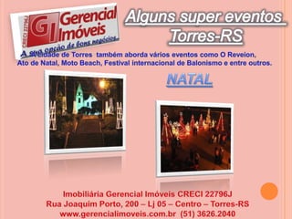 Alguns super eventos Torres-RSA cidade de Torres  também aborda vários eventos como O Reveion, Ato de Natal, Moto Beach, Festival internacional de Balonismo e entre outros.NATAL Imobiliária Gerencial Imóveis CRECI 22796JRua Joaquim Porto, 200 – Lj 05 – Centro – Torres-RSwww.gerencialimoveis.com.br  (51) 3626.2040