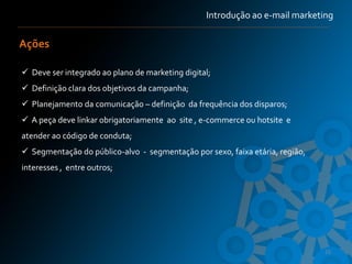 Introdução ao e-mail marketing

Ações

 Deve ser integrado ao plano de marketing digital;
 Definição clara dos objetivos da campanha;
 Planejamento da comunicação – definição da frequência dos disparos;
 A peça deve linkar obrigatoriamente ao site , e-commerce ou hotsite e
atender ao código de conduta;
 Segmentação do público-alvo - segmentação por sexo, faixa etária, região,
interesses , entre outros;




                                                                              16
 