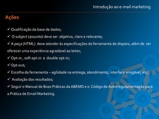 Introdução ao e-mail marketing

Ações

 Qualificação da base de dados;
 O subject (assunto) deve ser objetivo, claro e relevante;
 A peça (HTML) deve atender às especificações da ferramenta de disparo, além de ser
oferecer uma experiência agradável ao leitor;
 Opt-in , soft opt-in e double opt-in;
 Opt-out;
 Escolha da ferramenta – agilidade na entrega, atendimento, interface amigável, etc;
 Avaliação dos resultados;
 Seguir o Manual de Boas Práticas da ABEMD e o Código de Autorregulamentação para
a Prática de Email Marketing.



                                                                                   17
 