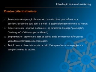 Introdução ao e-mail marketing

Quatro critérios básicos

1. Remetente – A reputação da marca é o primeiro fator para influenciar a
   confiança do usuário para abrir o e-mail – é essencial utilizar o domínio da marca;
2. Subject/assunto - objetivo e relevante – 35 caracteres. Esqueça: “promoção”,
   “teste agora” e “últimas oportunidades”;
3. Segmentação – segmentar a base de dados ajuda a concentrar esforços nos
   verdadeiros interessados na mensagem;
4. Test & Learn – não existe receita de bolo. Vale aprender com a experiência e
   comportamento do usuário.
 