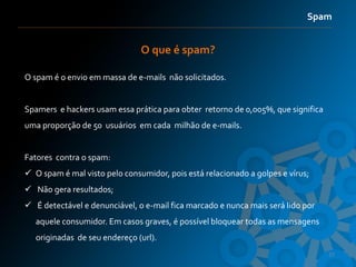 Spam


                               O que é spam?

O spam é o envio em massa de e-mails não solicitados.


Spamers e hackers usam essa prática para obter retorno de 0,005%, que significa
uma proporção de 50 usuários em cada milhão de e-mails.


Fatores contra o spam:
 O spam é mal visto pelo consumidor, pois está relacionado a golpes e vírus;
 Não gera resultados;
 É detectável e denunciável, o e-mail fica marcado e nunca mais será lido por
   aquele consumidor. Em casos graves, é possível bloquear todas as mensagens
   originadas de seu endereço (url).
                                                                                  27
 