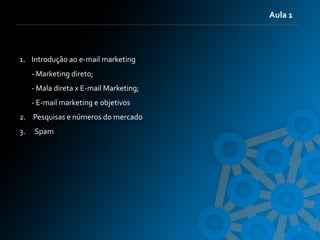 Aula 1



1. Introdução ao e-mail marketing
     - Marketing direto;
     - Mala direta x E-mail Marketing;
     - E-mail marketing e objetivos
2. Pesquisas e números do mercado
3.   Spam




                                                  3
 