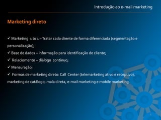 Introdução ao e-mail marketing


Marketing direto


 Marketing 1 to 1 – Tratar cada cliente de forma diferenciada (segmentação e
personalização);
 Base de dados – informação para identificação de cliente;
 Relaciomento – diálogo contínuo;
 Mensuração;
 Formas de marketing direto: Call Center (telemarketing ativo e receptivo),
marketing de catálogo, mala direta, e-mail marketing e mobile marketing.




                                                                                4
 