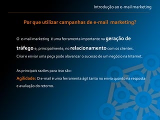 Introdução ao e-mail marketing


    Por que utilizar campanhas de e-mail marketing?


O e-mail marketing é uma ferramenta importante na geração de

tráfego e, principalmente, no relacionamento com os clientes.
Criar e enviar uma peça pode alavancar o sucesso de um negócio na Internet.


As principais razões para isso são:
Agilidade: O e-mail é uma ferramenta ágil tanto no envio quanto na resposta
e avaliação do retorno.




                                                                              7
 