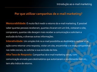 Introdução ao e-mail marketing


         Por que utilizar campanhas de e-mail marketing?

Mensurabilidade: É muito fácil medir o retorno do e-mail marketing. É possível
saber quantas pessoas receberam, quantas clicaram em um link, visitaram o site,
compraram, quantas não desejam mais receber a comunicação e solicitam a
exclusão da lista, e diversas outras informações.
Interatividade: Um simples link no e-mail possibilita ao destinatário realizar uma
ação como retornar uma resposta, visitar um site, encaminhar o e-mail, compartilhar
nas redes sociais, ou solicitar a sua exclusão da lista.
Alta Taxa de Resposta: Campanhas de e-mail marketing sérias, com
comunicação enviada para destinatários que autorizaram o recebimento (opt-in) ,
tem alto índice de retorno.

                                                                                     8
 