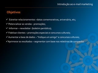 Introdução ao e-mail marketing


Objetivos

 Estreitar relacionamentos –datas comemorativas, aniversário, etc;
 Potencializar as vendas - promoções;
 Informar – newsletter (boletim periódico);
 Fidelizar clientes – promoções especiais e concursos culturais;
 Aumentar a base de dados – “Indique um amigo” e concursos culturais;
Aprimorar os resultados – segmentar com base nos relatórios de campanha.




                                                                               9
 