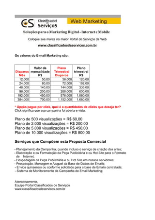 Os valores do E-mail Marketing são:
Disparos
Mês
Valor da
mensalidade
R$
Plano
Trimestral
Disparos
Plano
trimestral
R$
12.000 50,00 36.000 120,00
24.000 80,00 72.000 192,00
48.000 140,00 144.000 336,00
96.000 250,00 288.000 600,00
192.000 450,00 576.000 1.080,00
384.000 700,00 1.152.000 1.680,00
* Opção pague por click, qual é a quantidades de clicks que deseja ter?
Click significa que sua campanha foi aberta e vista.
Plano de 500 visualizações = R$ 60,00
Plano de 2.000 visualizações = R$ 200,00
Plano de 5.000 visualizações = R$ 450,00
Plano de 10.000 visualizações = R$ 800,00
Serviços que Compõem esta Proposta Comercial
- Planejamento da Campanha, quando incluso o serviço de criação das artes;
- Elaboração e ou Formatação da Peça Publicitária e ou Hot Site para o Formato
de Internet;
- Hospedagem da Peça Publicitária e ou Hot Site em nossos servidores;
- Prospecção, Montagem e Aluguel da Base de Dados de Emails;
- Envios quinzenais ou conforme solicitado para a base de Emails contratada;
- Sistema de Monitoramento da Campanha de Email Marketing;
Atenciosamente,
Equipe Portal Classificados de Serviços
www.classificadosdeservicos.com.br
 