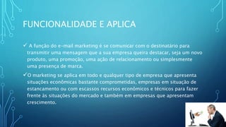 FUNCIONALIDADE E APLICA
 A função do e-mail marketing é se comunicar com o destinatário para
transmitir uma mensagem que a sua empresa queira destacar, seja um novo
produto, uma promoção, uma ação de relacionamento ou simplesmente
uma presença de marca.
O marketing se aplica em todo e qualquer tipo de empresa que apresenta
situações econômicas bastante comprometidas, empresas em situação de
estancamento ou com escassos recursos econômicos e técnicos para fazer
frente às situações do mercado e também em empresas que apresentam
crescimento.
 