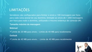 LIMITAÇÕES
Servidores são configurados para limitar o envio a 100 mensagens por hora
para cada caixa postal do seu domínio, limitado ao envio de 1.000 mensagens
por hora para todo o domínio, utilizando o mesmo endereço de conexão (IP).
Tamanho máximo da mensagem
Webmail
Limite de 20 MB para envio / Limite de 40 MB para recebimento
Outlook
Limite de 40 MB para envio / Limite de 40 MB para recebimento
 