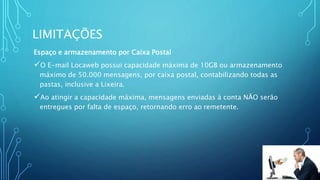 LIMITAÇÕES
Espaço e armazenamento por Caixa Postal
O E-mail Locaweb possui capacidade máxima de 10GB ou armazenamento
máximo de 50.000 mensagens, por caixa postal, contabilizando todas as
pastas, inclusive a Lixeira.
Ao atingir a capacidade máxima, mensagens enviadas à conta NÃO serão
entregues por falta de espaço, retornando erro ao remetente.
 