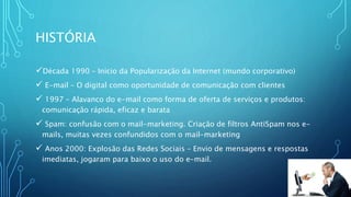 HISTÓRIA
Década 1990 – Inicio da Popularização da Internet (mundo corporativo)
 E-mail – O digital como oportunidade de comunicação com clientes
 1997 – Alavanco do e-mail como forma de oferta de serviços e produtos:
comunicação rápida, eficaz e barata
 Spam: confusão com o mail-marketing. Criação de filtros AntiSpam nos e-
mails, muitas vezes confundidos com o mail-marketing
 Anos 2000: Explosão das Redes Sociais – Envio de mensagens e respostas
imediatas, jogaram para baixo o uso do e-mail.
 