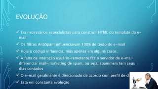 EVOLUÇÃO
 Era necessários especialistas para construir HTML do template do e-
mail
 Os filtros AntiSpam influenciavam 100% do texto do e-mail
 Hoje o código influencia, mas apenas em alguns casos.
 A falta de interação usuário-remetente faz o servidor de e-mail
diferenciar mail-marketing de spam, ou seja, spammers tem seus
dias contados
 O e-mail geralmente é direcionado de acordo com perfil de clientes
 Está em constante evolução
 