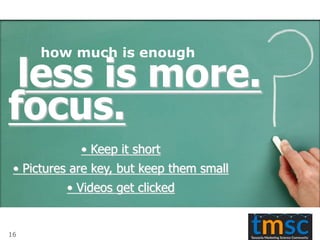 less is more.
focus.
• Keep it short
• Pictures are key, but keep them small
• Videos get clicked
how much is enough
16
 