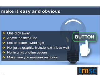 make it easy and obvious
 One click away
 Above the scroll line
 Left or center, avoid right
 Not just a graphic, include text link as well
 Not in a list of other options
 Make sure you measure response
26
 