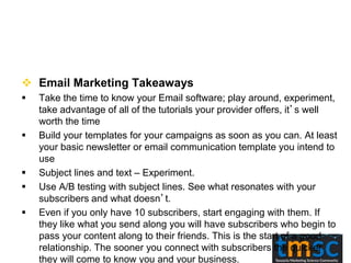  Email Marketing Takeaways
 Take the time to know your Email software; play around, experiment,
take advantage of all of the tutorials your provider offers, it’s well
worth the time
 Build your templates for your campaigns as soon as you can. At least
your basic newsletter or email communication template you intend to
use
 Subject lines and text – Experiment.
 Use A/B testing with subject lines. See what resonates with your
subscribers and what doesn’t.
 Even if you only have 10 subscribers, start engaging with them. If
they like what you send along you will have subscribers who begin to
pass your content along to their friends. This is the start of a good
relationship. The sooner you connect with subscribers the quicker
they will come to know you and your business.
 