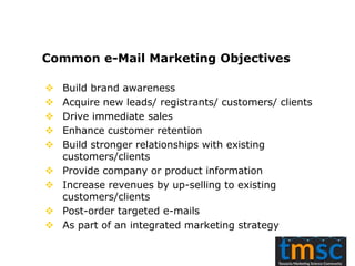 Common e-Mail Marketing Objectives
 Build brand awareness
 Acquire new leads/ registrants/ customers/ clients
 Drive immediate sales
 Enhance customer retention
 Build stronger relationships with existing
customers/clients
 Provide company or product information
 Increase revenues by up-selling to existing
customers/clients
 Post-order targeted e-mails
 As part of an integrated marketing strategy
 