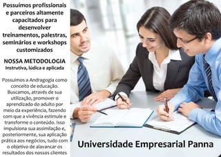 Possuímos profissionais
e parceiros altamente
capacitados para
desenvolver
treinamentos, palestras,
seminários e workshops
customizados
NOSSA METODOLOGIA
Instrutiva, lúdica e aplicada
Possuímos a Andragogia como
conceito de educação.
Buscamos, através de sua
utilização, promover o
aprendizado do adulto por
meio da experiência, fazendo
com que a vivência estimule e
transforme o conteúdo. Isso
impulsiona sua assimilação e,
posteriormente, sua aplicação
prática aos negócios, tudo com
o objetivo de alavancar os
resultados dos nossos clientes
Universidade Empresarial Panna
 