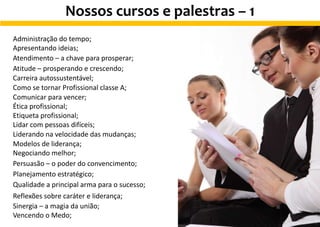 Nossos cursos e palestras – 1
Administração do tempo;
Apresentando ideias;
Atendimento – a chave para prosperar;
Atitude – prosperando e crescendo;
Carreira autossustentável;
Como se tornar Profissional classe A;
Comunicar para vencer;
Ética profissional;
Etiqueta profissional;
Lidar com pessoas difíceis;
Liderando na velocidade das mudanças;
Modelos de liderança;
Negociando melhor;
Persuasão – o poder do convencimento;
Planejamento estratégico;
Qualidade a principal arma para o sucesso;
Reflexões sobre caráter e liderança;
Sinergia – a magia da união;
Vencendo o Medo;
 