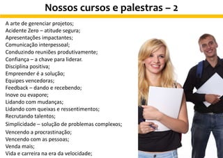 A arte de gerenciar projetos;
Acidente Zero – atitude segura;
Apresentações impactantes;
Comunicação interpessoal;
Conduzindo reuniões produtivamente;
Confiança – a chave para liderar.
Disciplina positiva;
Empreender é a solução;
Equipes vencedoras;
Feedback – dando e recebendo;
Inove ou evapore;
Lidando com mudanças;
Lidando com queixas e ressentimentos;
Recrutando talentos;
Simplicidade – solução de problemas complexos;
Vencendo a procrastinação;
Vencendo com as pessoas;
Venda mais;
Vida e carreira na era da velocidade;
Nossos cursos e palestras – 2
 