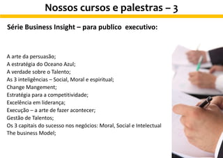 Série Business Insight – para publico executivo:
A arte da persuasão;
A estratégia do Oceano Azul;
A verdade sobre o Talento;
As 3 inteligências – Social, Moral e espiritual;
Change Mangement;
Estratégia para a competitividade;
Excelência em liderança;
Execução – a arte de fazer acontecer;
Gestão de Talentos;
Os 3 capitais do sucesso nos negócios: Moral, Social e Intelectual
The business Model;
Nossos cursos e palestras – 3
 