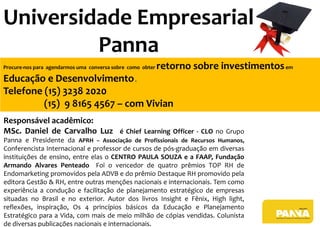 Responsável acadêmico:
MSc. Daniel de Carvalho Luz é Chief Learning Officer - CLO no Grupo
Panna e Presidente da APRH – Associação de Profissionais de Recursos Humanos,
Conferencista Internacional e professor de cursos de pós-graduação em diversas
instituições de ensino, entre elas o CENTRO PAULA SOUZA e a FAAP, Fundação
Armando Alvares Penteado Foi o vencedor de quatro prêmios TOP RH de
Endomarketing promovidos pela ADVB e do prêmio Destaque RH promovido pela
editora Gestão & RH, entre outras menções nacionais e internacionais. Tem como
experiência a condução e facilitação de planejamento estratégico de empresas
situadas no Brasil e no exterior. Autor dos livros Insight e Fênix, High light,
reflexões, inspiração, Os 4 princípios básicos da Educação e Planejamento
Estratégico para a Vida, com mais de meio milhão de cópias vendidas. Colunista
de diversas publicações nacionais e internacionais.
Procure-nos para agendarmos uma conversa sobre como obter retorno sobre investimentosem
Educação e Desenvolvimento.
Telefone (15) 3238 2020
(15) 9 8165 4567 – com Vivian
Universidade Empresarial
Panna
 