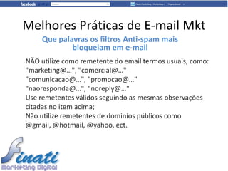 Melhores Práticas de E-mail Mkt
     Que palavras os filtros Anti-spam mais
             bloqueiam em e-mail
NÃO utilize como remetente do email termos usuais, como:
"marketing@…", "comercial@…"
"comunicacao@…", "promocao@…"
"naoresponda@…", "noreply@…"
Use remetentes válidos seguindo as mesmas observações
citadas no item acima;
Não utilize remetentes de dominíos públicos como
@gmail, @hotmail, @yahoo, ect.
 