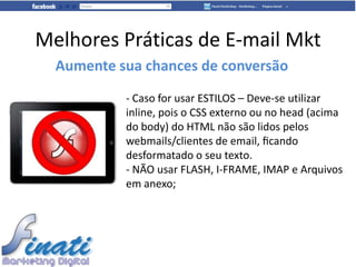 Melhores Práticas de E-mail Mkt
  Aumente sua chances de conversão
           - Caso for usar ESTILOS – Deve-se utilizar
           inline, pois o CSS externo ou no head (acima
           do body) do HTML não são lidos pelos
           webmails/clientes de email, ﬁcando
           desformatado o seu texto.
           - NÃO usar FLASH, I-FRAME, IMAP e Arquivos
           em anexo;
 