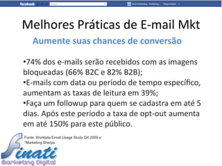 Melhores Práticas de E-mail Mkt
    Aumente suas chances de conversão

•74% dos e-mails serão recebidos com as imagens
bloqueadas (66% B2C e 82% B2B);
•E-mails com data ou período de tempo especíﬁco,
aumentam as taxas de leitura em 39%;
•Faça um followup para quem se cadastra em até 5
dias. Após este período a taxa de opt-out aumenta
em até 150% para este público.
Fonte: Worldata Email Usage Study Q4 2009 e
*Marketing Sherpa
 