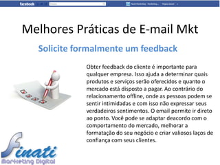 Melhores Práticas de E-mail Mkt
  Solicite formalmente um feedback
             Obter feedback do cliente é importante para
             qualquer empresa. Isso ajuda a determinar quais
             produtos e serviços serão oferecidos e quanto o
             mercado está disposto a pagar. Ao contrário do
             relacionamento ofﬂine, onde as pessoas podem se
             sentir intimidadas e com isso não expressar seus
             verdadeiros sentimentos. O email permite ir direto
             ao ponto. Você pode se adaptar deacordo com o
             comportamento do mercado, melhorar a
             formatação do seu negócio e criar valiosos laços de
             conﬁança com seus clientes.
 