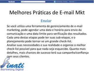 Melhores Práticas de E-mail Mkt
                         Enviar
Se você utiliza uma ferramenta de gerenciamento de e-mail
marketing, pode agendar uma data e horário para envio da
comunicação e uma data limite para verificação dos resultados.
Cada uma destas etapas pode ter suas sub-etapas, e o
planejamento pode tornar-se um grande check-list.
Analise suas necessidades e sua realidade e organize o melhor
check-list possível para que nada seja esquecido. Quanto mais
detalhes, mais chances de sucesso terá sua campanha!conﬁança
com seus clientes.
 