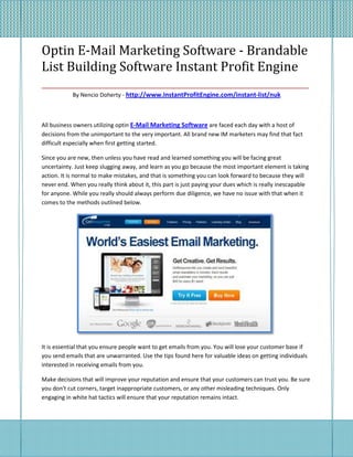 Optin E-Mail Marketing Software - Brandable
List Building Software Instant Profit Engine
____________________________________________________
            By Nencio Doherty - http://www.InstantProfitEngine.com/instant-list/nuk



All business owners utilizing optin E-Mail Marketing Software are faced each day with a host of
decisions from the unimportant to the very important. All brand new IM marketers may find that fact
difficult especially when first getting started.

Since you are new, then unless you have read and learned something you will be facing great
uncertainty. Just keep slugging away, and learn as you go because the most important element is taking
action. It is normal to make mistakes, and that is something you can look forward to because they will
never end. When you really think about it, this part is just paying your dues which is really inescapable
for anyone. While you really should always perform due diligence, we have no issue with that when it
comes to the methods outlined below.




It is essential that you ensure people want to get emails from you. You will lose your customer base if
you send emails that are unwarranted. Use the tips found here for valuable ideas on getting individuals
interested in receiving emails from you.

Make decisions that will improve your reputation and ensure that your customers can trust you. Be sure
you don't cut corners, target inappropriate customers, or any other misleading techniques. Only
engaging in white hat tactics will ensure that your reputation remains intact.
 