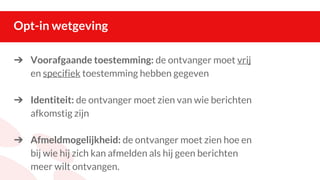 Opt-in wetgeving
➔ Voorafgaande toestemming: de ontvanger moet vrij
en specifiek toestemming hebben gegeven
➔ Identiteit: de ontvanger moet zien van wie berichten
afkomstig zijn
➔ Afmeldmogelijkheid: de ontvanger moet zien hoe en
bij wie hij zich kan afmelden als hij geen berichten
meer wilt ontvangen.
 