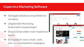 Copernica Marketing Software
➔ Gelaagde database om profielen te
verrijken
➔ Uitgebreide Marketing
Automation-toepassingen
➔ Drag & Drop-editor voor responsive
emails
➔ Een systeem voor e-mail-, web-,
sms- en automatische campagnes
 